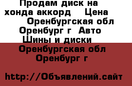 Продам диск на 16 хонда аккорд  › Цена ­ 2 000 - Оренбургская обл., Оренбург г. Авто » Шины и диски   . Оренбургская обл.,Оренбург г.